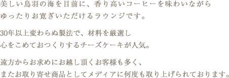 美しい鳥羽の海を目前に、香り高いコーヒーを味わいながらゆったりお寛ぎいただけるラウンジです。半世紀以上変わらぬ製法で、材料を厳選し心をこめておつくりするチーズケーキが人気。遠方からお求めにお越し頂くお客様も多く、またお取り寄せ商品としてメディアに何度も取り上げられております。