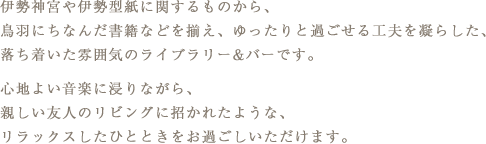 伊勢神宮や伊勢型紙に関するものから、鳥羽にちなんだ書籍などを揃え、ゆったりと過ごせる工夫を凝らした、落ち着いた雰囲気のライブラリー&バーです。心地よい音楽に浸りながら、親しい友人のリビングに招かれたような、リラックスしたひとときをお過ごしいただけます。