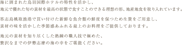 海に囲まれた鳥羽国際ホテルの特性を活かし、地元で獲れた旬の素材を最高の状態で食すことのできる理想の形、地産地食を取り入れています。答志島桃取漁港で買い付けた新鮮な魚介類の鮮度を保つため生簀をご用意し、素材の味を活かした季節感あふれる最上のお料理をご提供しております。地元の素材を知り尽くした熟練の職人技で極めた、贅沢なまでの伊勢志摩の海の幸をご堪能ください。