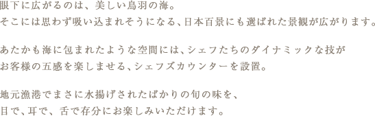 眼下に広がるのは、美しい鳥羽の海。そこには思わず吸い込まれそうになる、日本百景にも選ばれた景観が広がります。あたかも海に包まれたような空間には、シェフたちのダイナミックな技がお客様の五感を楽しませる、シェフズカウンターを設置。地元漁港でまさに水揚げされたばかりの旬の味を、目で、耳で、舌で存分にお楽しみいただけます。